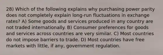 28) Which of the following explains why purchasing power parity does not completely explain long-run fluctuations in exchange rates? A) Some goods and services produced in any country are not traded internationally. B) Consumer preferences for goods and services across countries are very similar. C) Most countries do not impose barriers to trade. D) Most countries have free markets with little, if any, government regulation.