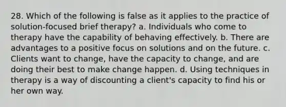 28. Which of the following is false as it applies to the practice of solution-focused brief therapy?​ a. Individuals who come to therapy have the capability of behaving effectively. b. There are advantages to a positive focus on solutions and on the future. c.​ Clients want to change, have the capacity to change, and are doing their best to make change happen. d. Using techniques in therapy is a way of discounting a client's capacity to find his or her own way.