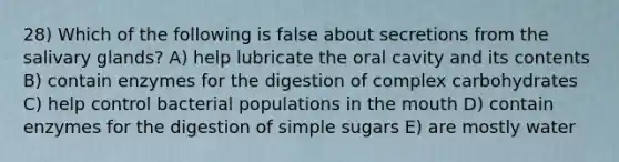 28) Which of the following is false about secretions from the salivary glands? A) help lubricate the oral cavity and its contents B) contain enzymes for the digestion of complex carbohydrates C) help control bacterial populations in the mouth D) contain enzymes for the digestion of simple sugars E) are mostly water