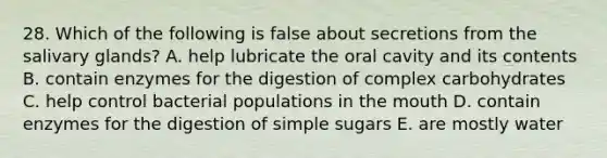 28. Which of the following is false about secretions from the salivary glands? A. help lubricate the oral cavity and its contents B. contain enzymes for the digestion of complex carbohydrates C. help control bacterial populations in the mouth D. contain enzymes for the digestion of simple sugars E. are mostly water