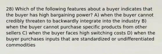 28) Which of the following features about a buyer indicates that the buyer has high bargaining power? A) when the buyer cannot credibly threaten to backwardly integrate into the industry B) when the buyer cannot purchase specific products from other sellers C) when the buyer faces high switching costs D) when the buyer purchases inputs that are standardized or undifferentiated commodities