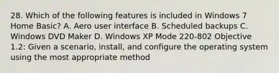 28. Which of the following features is included in Windows 7 Home Basic? A. Aero user interface B. Scheduled backups C. Windows DVD Maker D. Windows XP Mode 220-802 Objective 1.2: Given a scenario, install, and configure the operating system using the most appropriate method