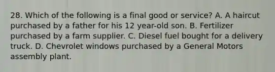 28. Which of the following is a final good or service? A. A haircut purchased by a father for his 12 year-old son. B. Fertilizer purchased by a farm supplier. C. Diesel fuel bought for a delivery truck. D. Chevrolet windows purchased by a General Motors assembly plant.