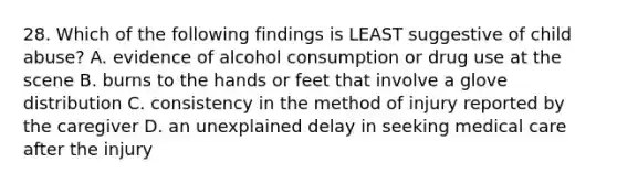 28. Which of the following findings is LEAST suggestive of child abuse? A. evidence of alcohol consumption or drug use at the scene B. burns to the hands or feet that involve a glove distribution C. consistency in the method of injury reported by the caregiver D. an unexplained delay in seeking medical care after the injury