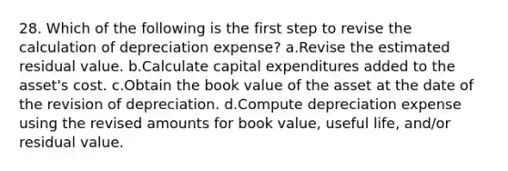 28. Which of the following is the first step to revise the calculation of depreciation expense? a.Revise the estimated residual value. b.Calculate capital expenditures added to the asset's cost. c.Obtain the book value of the asset at the date of the revision of depreciation. d.Compute depreciation expense using the revised amounts for book value, useful life, and/or residual value.