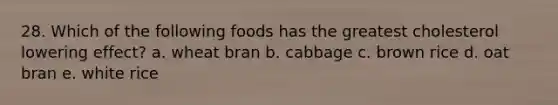 28. Which of the following foods has the greatest cholesterol lowering effect? a. wheat bran b. cabbage c. brown rice d. oat bran e. white rice