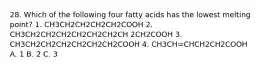 28. Which of the following four fatty acids has the lowest melting point? 1. CH3CH2CH2CH2CH2COOH 2. CH3CH2CH2CH2CH2CH2CH2CH 2CH2COOH 3. CH3CH2CH2CH2CH2CH2CH2COOH 4. CH3CH=CHCH2CH2COOH A. 1 B. 2 C. 3