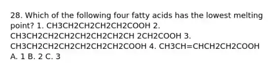 28. Which of the following four fatty acids has the lowest melting point? 1. CH3CH2CH2CH2CH2COOH 2. CH3CH2CH2CH2CH2CH2CH2CH 2CH2COOH 3. CH3CH2CH2CH2CH2CH2CH2COOH 4. CH3CH=CHCH2CH2COOH A. 1 B. 2 C. 3