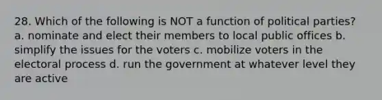 28. Which of the following is NOT a function of political parties? a. nominate and elect their members to local public offices b. simplify the issues for the voters c. mobilize voters in the electoral process d. run the government at whatever level they are active