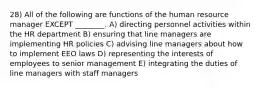 28) All of the following are functions of the human resource manager EXCEPT ________. A) directing personnel activities within the HR department B) ensuring that line managers are implementing HR policies C) advising line managers about how to implement EEO laws D) representing the interests of employees to senior management E) integrating the duties of line managers with staff managers