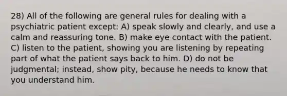 28) All of the following are general rules for dealing with a psychiatric patient except: A) speak slowly and clearly, and use a calm and reassuring tone. B) make eye contact with the patient. C) listen to the patient, showing you are listening by repeating part of what the patient says back to him. D) do not be judgmental; instead, show pity, because he needs to know that you understand him.