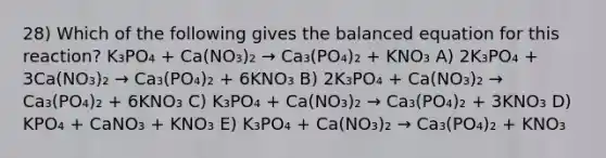 28) Which of the following gives the balanced equation for this reaction? K₃PO₄ + Ca(NO₃)₂ → Ca₃(PO₄)₂ + KNO₃ A) 2K₃PO₄ + 3Ca(NO₃)₂ → Ca₃(PO₄)₂ + 6KNO₃ B) 2K₃PO₄ + Ca(NO₃)₂ → Ca₃(PO₄)₂ + 6KNO₃ C) K₃PO₄ + Ca(NO₃)₂ → Ca₃(PO₄)₂ + 3KNO₃ D) KPO₄ + CaNO₃ + KNO₃ E) K₃PO₄ + Ca(NO₃)₂ → Ca₃(PO₄)₂ + KNO₃