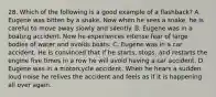 28. Which of the following is a good example of a flashback? A. Eugene was bitten by a snake. Now when he sees a snake, he is careful to move away slowly and silently. B. Eugene was in a boating accident. Now he experiences intense fear of large bodies of water and avoids boats. C. Eugene was in a car accident. He is convinced that if he starts, stops, and restarts the engine five times in a row he will avoid having a car accident. D. Eugene was in a motorcycle accident. When he hears a sudden loud noise he relives the accident and feels as if it is happening all over again.