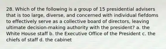 28. Which of the following is a group of 15 presidential advisers that is too large, diverse, and concerned with individual fiefdoms to effectively serve as a collective board of directors, leaving ultimate decision-making authority with the president? a. the White House staff b. the Executive Office of the President c. the chiefs of staff d. the cabinet