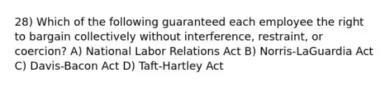 28) Which of the following guaranteed each employee the right to bargain collectively without interference, restraint, or coercion? A) National Labor Relations Act B) Norris-LaGuardia Act C) Davis-Bacon Act D) Taft-Hartley Act