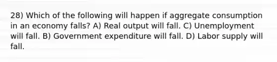 28) Which of the following will happen if aggregate consumption in an economy falls? A) Real output will fall. C) Unemployment will fall. B) Government expenditure will fall. D) Labor supply will fall.