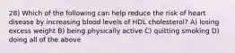 28) Which of the following can help reduce the risk of heart disease by increasing blood levels of HDL cholesterol? A) losing excess weight B) being physically active C) quitting smoking D) doing all of the above