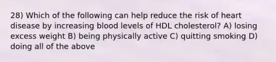 28) Which of the following can help reduce the risk of heart disease by increasing blood levels of HDL cholesterol? A) losing excess weight B) being physically active C) quitting smoking D) doing all of the above