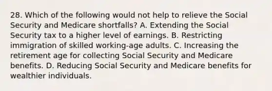 28. Which of the following would not help to relieve the Social Security and Medicare shortfalls? A. Extending the Social Security tax to a higher level of earnings. B. Restricting immigration of skilled working-age adults. C. Increasing the retirement age for collecting Social Security and Medicare benefits. D. Reducing Social Security and Medicare benefits for wealthier individuals.