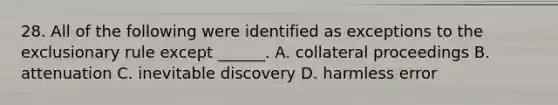 28. All of the following were identified as exceptions to the exclusionary rule except ______. A. collateral proceedings B. attenuation C. inevitable discovery D. harmless error