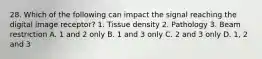 28. Which of the following can impact the signal reaching the digital image receptor? 1. Tissue density 2. Pathology 3. Beam restriction A. 1 and 2 only B. 1 and 3 only C. 2 and 3 only D. 1, 2 and 3