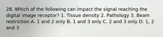 28. Which of the following can impact the signal reaching the digital image receptor? 1. Tissue density 2. Pathology 3. Beam restriction A. 1 and 2 only B. 1 and 3 only C. 2 and 3 only D. 1, 2 and 3