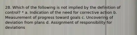 28. Which of the following is not implied by the definition of control? * a. Indication of the need for corrective action b. Measurement of progress toward goals c. Uncovering of deviation from plans d. Assignment of responsibility for deviations