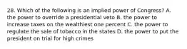 28. Which of the following is an implied power of Congress? A. the power to override a presidential veto B. the power to increase taxes on the wealthiest one percent C. the power to regulate the sale of tobacco in the states D. the power to put the president on trial for high crimes