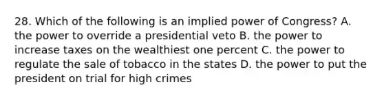 28. Which of the following is an implied power of Congress? A. the power to override a presidential veto B. the power to increase taxes on the wealthiest one percent C. the power to regulate the sale of tobacco in the states D. the power to put the president on trial for high crimes