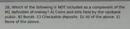 28. Which of the following is NOT included as a component of the M1 definition of​ money? A) Coins and bills held by the nonbank public. B) Bonds. C) Checkable deposits. D) All of the above. E) None of the above.