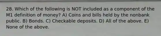 28. Which of the following is NOT included as a component of the M1 definition of​ money? A) Coins and bills held by the nonbank public. B) Bonds. C) Checkable deposits. D) All of the above. E) None of the above.