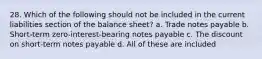 28. Which of the following should not be included in the current liabilities section of the balance sheet? a. Trade notes payable b. Short-term zero-interest-bearing notes payable c. The discount on short-term notes payable d. All of these are included