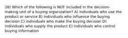 28) Which of the following is NOT included in the decision-making unit of a buying organization? A) individuals who use the product or service B) individuals who influence the buying decision C) individuals who make the buying decision D) individuals who supply the product E) individuals who control buying information