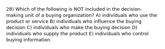 28) Which of the following is NOT included in the decision-making unit of a buying organization? A) individuals who use the product or service B) individuals who influence the buying decision C) individuals who make the buying decision D) individuals who supply the product E) individuals who control buying information