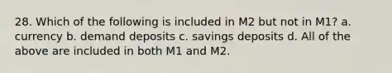 28. Which of the following is included in M2 but not in M1? a. currency b. demand deposits c. savings deposits d. All of the above are included in both M1 and M2.