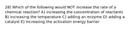 28) Which of the following would NOT increase the rate of a chemical reaction? A) increasing the concentration of reactants B) increasing the temperature C) adding an enzyme D) adding a catalyst E) increasing the activation energy barrier