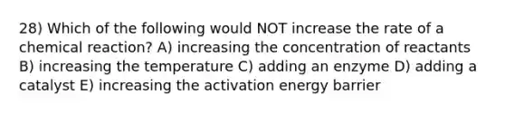 28) Which of the following would NOT increase the rate of a chemical reaction? A) increasing the concentration of reactants B) increasing the temperature C) adding an enzyme D) adding a catalyst E) increasing the activation energy barrier