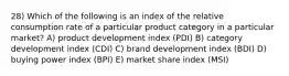 28) Which of the following is an index of the relative consumption rate of a particular product category in a particular market? A) product development index (PDI) B) category development index (CDI) C) brand development index (BDI) D) buying power index (BPI) E) market share index (MSI)