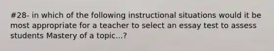 #28- in which of the following instructional situations would it be most appropriate for a teacher to select an essay test to assess students Mastery of a topic...?