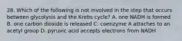 28. Which of the following is not involved in the step that occurs between glycolysis and the Krebs cycle? A. one NADH is formed B. one carbon dioxide is released C. coenzyme A attaches to an acetyl group D. pyruvic acid accepts electrons from NADH