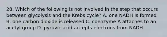 28. Which of the following is not involved in the step that occurs between glycolysis and the <a href='https://www.questionai.com/knowledge/kqfW58SNl2-krebs-cycle' class='anchor-knowledge'>krebs cycle</a>? A. one NADH is formed B. one carbon dioxide is released C. coenzyme A attaches to an acetyl group D. pyruvic acid accepts electrons from NADH