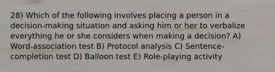 28) Which of the following involves placing a person in a decision-making situation and asking him or her to verbalize everything he or she considers when making a decision? A) Word-association test B) Protocol analysis C) Sentence-completion test D) Balloon test E) Role-playing activity