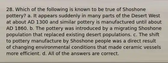 28. Which of the following is known to be true of Shoshone pottery? a. It appears suddenly in many parts of the Desert West at about AD 1300 and similar pottery is manufactured until about AD 1860. b. The pottery was introduced by a migrating Shoshone population that replaced existing desert populations. c. The shift to pottery manufacture by Shoshone people was a direct result of changing environmental conditions that made ceramic vessels more efficient. d. All of the answers are correct.