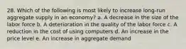 28. Which of the following is most likely to increase long-run aggregate supply in an economy? a. A decrease in the size of the labor force b. A deterioration in the quality of the labor force c. A reduction in the cost of using computers d. An increase in the price level e. An increase in aggregate demand