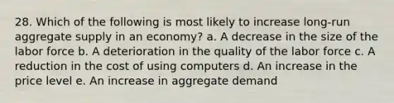 28. Which of the following is most likely to increase long-run aggregate supply in an economy? a. A decrease in the size of the labor force b. A deterioration in the quality of the labor force c. A reduction in the cost of using computers d. An increase in the price level e. An increase in aggregate demand