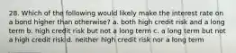 28. Which of the following would likely make the interest rate on a bond higher than otherwise? a. both high credit risk and a long term b. high credit risk but not a long term c. a long term but not a high credit risk d. neither high credit risk nor a long term