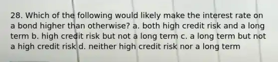 28. Which of the following would likely make the interest rate on a bond higher than otherwise? a. both high credit risk and a long term b. high credit risk but not a long term c. a long term but not a high credit risk d. neither high credit risk nor a long term