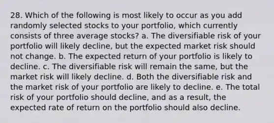 28. Which of the following is most likely to occur as you add randomly selected stocks to your portfolio, which currently consists of three average stocks? a. The diversifiable risk of your portfolio will likely decline, but the expected market risk should not change. b. The expected return of your portfolio is likely to decline. c. The diversifiable risk will remain the same, but the market risk will likely decline. d. Both the diversifiable risk and the market risk of your portfolio are likely to decline. e. The total risk of your portfolio should decline, and as a result, the expected rate of return on the portfolio should also decline.