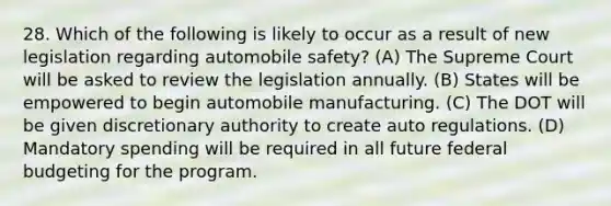 28. Which of the following is likely to occur as a result of new legislation regarding automobile safety? (A) The Supreme Court will be asked to review the legislation annually. (B) States will be empowered to begin automobile manufacturing. (C) The DOT will be given discretionary authority to create auto regulations. (D) Mandatory spending will be required in all future federal budgeting for the program.