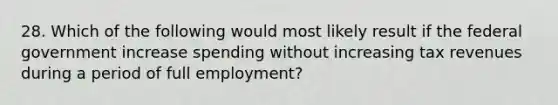 28. Which of the following would most likely result if the federal government increase spending without increasing tax revenues during a period of full employment?